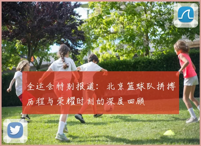 全运会特别报道：北京篮球队拼搏历程与荣耀时刻的深度回顾