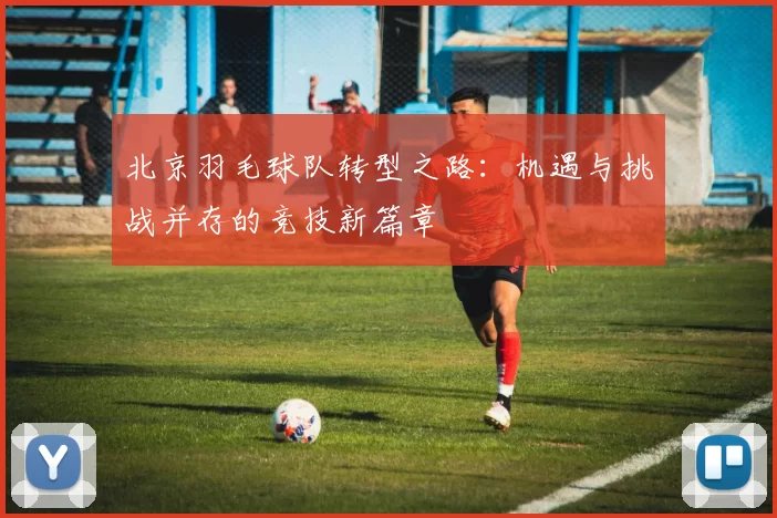 北京羽毛球队转型之路：机遇与挑战并存的竞技新篇章