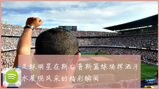 足球明星在斯台普斯篮球场挥洒汗水展现风采的精彩瞬间