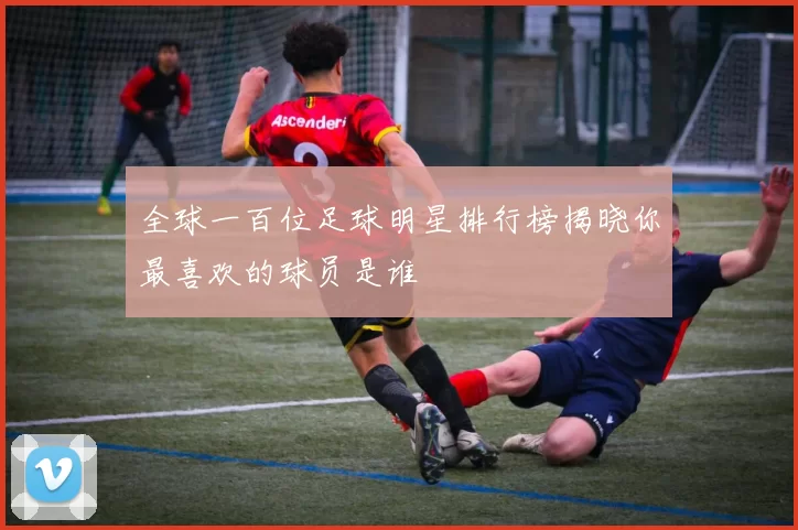 全球一百位足球明星排行榜揭晓你最喜欢的球员是谁