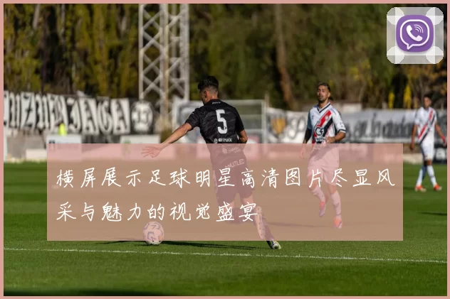 横屏展示足球明星高清图片尽显风采与魅力的视觉盛宴