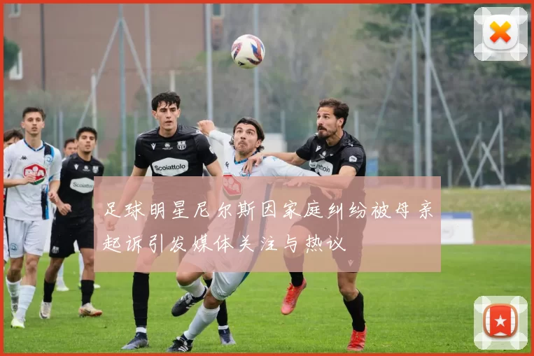 足球明星尼尔斯因家庭纠纷被母亲起诉引发媒体关注与热议