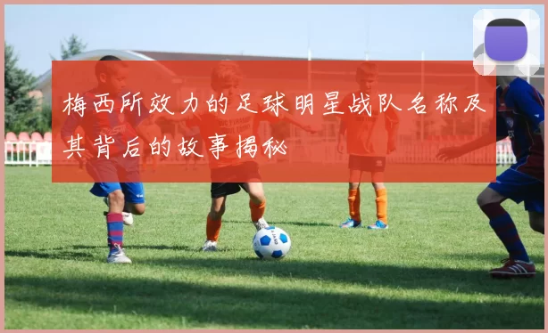 梅西所效力的足球明星战队名称及其背后的故事揭秘