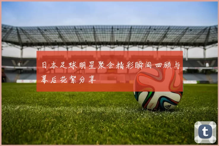 日本足球明星聚会精彩瞬间回顾与幕后花絮分享
