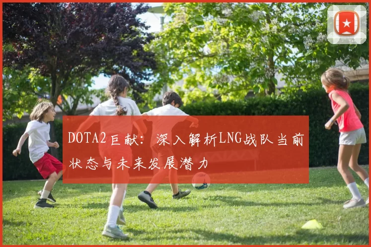 DOTA2巨献：深入解析LNG战队当前状态与未来发展潜力