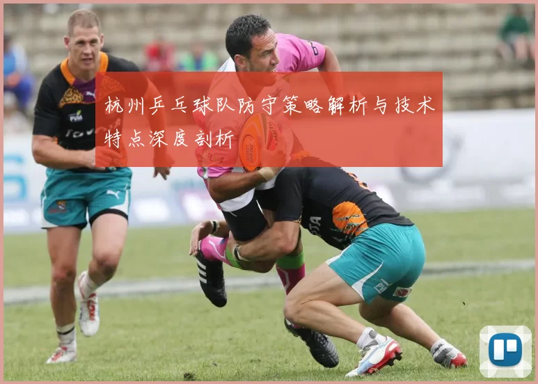 杭州乒乓球队防守策略解析与技术特点深度剖析